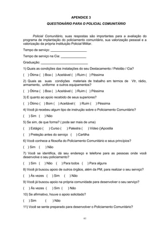 APENDICE 3
                      QUESTIONÁRIO PARA O POLICIAL COMUNITÁRIO


       Policial Comunitário, suas respostas são importantes para a avaliação do
programa de implantação do policiamento comunitário, sua valorização pessoal e a
valorização da própria Instituição Policial Militar.
Tempo de serviço: ____________________
Tempo de serviço na Cia: ______________
Graduação: __________________________
1) Quais as condições das instalações do seu Destacamento / Pelotão / Cia?
(   ) Ótima ( ) Boa ( ) Aceitável ( ) Ruim ( ) Péssima
2) Quais as suas condições materiais de trabalho em termos de                    Vtr, rádio,
armamento, uniforme e outros equipamentos?
(   ) Ótima ( ) Boa ( ) Aceitável ( ) Ruim ( ) Péssima
3) E quanto ao apoio recebido de seus superiores?
(   ) Ótimo (     ) Bom (       ) Aceitável (     ) Ruim (       ) Péssima
4) Você já recebeu algum tipo de instrução sobre o Policiamento Comunitário?
(   ) Sim (       ) Não
5) Se sim, de que forma? ( pode ser mais de uma)
(   ) Estágio (        ) Curso (        ) Palestra (        ) Vídeo ()Apostila
(   ) Preleção antes do serviço (               ) Cartilha
6) Você conhece a filosofia do Policiamento Comunitário e seus princípios?
(   ) Sim   (     ) Não
7) Você se identifica, dá seu endereço e telefone para as pessoas onde você
desenvolve o seu policiamento?
(   ) Sim (       ) Não     (      ) Para todos (           ) Para alguns
8) Você já buscou apoio de outros órgãos, além da PM, para realizar o seu serviço?
(   ) Às vezes (         ) Sim      (     ) Não
9) Você já buscou apoio na própria comunidade para desenvolver o seu serviço?
(   ) Às vezes (         ) Sim (        ) Não
10) Se afirmativo, houve o apoio solicitado?
(   ) Sim         (       ) Não
11) Você se sente preparado para desenvolver o Policiamento Comunitário?


                                                       61
 