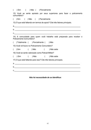 (   ) Sim         (       ) Não (     ) Parcialmente
12) Você se sente apoiado por seus superiores para fazer o policiamento
comunitário?
(   ) Sim     (       ) Não      (    ) Parcialmente
13) O que está faltando em termos de apoio? Cite três fatores principais.
a._________________________________________________________________
b. _________________________________________________________________
c._________________________________________________________________
14) A comunidade para quem você trabalha está preparada para receber o
Policiamento Comunitário?
(   ) Totalmente (           ) Parcialmente (         ) Não
15) Você vê futuro no Policiamento Comunitário?
(   ) Sim             (     ) Não           (         ) Não sabe
16) Você se sente valorizado como Policial Militar?
(   ) Sim             (       ) Não          (        ) Não sabe
17) O que está faltando para isso? Cite três fatores principais.
a. ________________________________________________________________
b._________________________________________________________________
c._________________________________________________________________


                          Não há necessidade de se identificar.




                                                 62
 