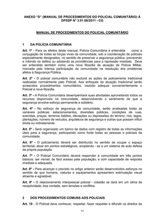 ANEXO “D” (MANUAL DE PROCEDIMENTOS DO POLICIAL COMUNITÁRIO) À
                    DPSSP N° 3.01.06/2011 - CG


          MANUAL DE PROCEDIMENTOS DO POLICIAL COMUNITÁRIO


1    DA POLÍCIA COMUNITÁRIA
Art. 1º - Para os efeitos deste manual, Polícia Comunitária é entendida    como a
conjugação de todas as forças vivas da comunidade, sob a coordenação de policiais
especialmente designados, no sentido de preservar a segurança pública, prevenindo
e inibindo os delitos ou adotando as providências para a repressão imediata. Deve
ser entendida também como uma nova filosofia de atuação da Polícia Militar,
marcada pela intensa participação da comunidade na resolução dos problemas
afetos à Segurança Pública.
Art. 2º - O policial comunitário não excluirá as ações de policiamento tradicional
realizadas normalmente pelo Policial. Aos enfoques da atuação tradicional serão
acrescidos procedimentos comunitários, visando adequar convenientemente o
Policial à nova filosofia.
Art. 3º - A Polícia Comunitária desempenhará suas atividades aproveitando todos os
recursos disponíveis na comunidade, desenvolvendo o sentimento de que a
segurança envolve esforço permanente e solidário.
Art. 4º - No esforço de segurança da comunidade, serão analisadas todas as
variáveis públicas: estacionamentos, diversões públicas, condições de ruas,
avenidas, praças, terrenos baldios, elevações ou depressões do terreno, rios, lagos,
plantações, número de veículos, arquitetura de segurança e outras que possam influir
direta ou indiretamente.
Art. 5º - Será organizado um banco de dados com registro de todas as informações
úteis para a segurança, participando como fonte todas as pessoas e policiais da
comunidade.
Art. 6º - O policiamento deverá ser distribuído no sentido de ocupar o espaço
territorial, atuar em pontos estratégicos, acoplando - se a um sistema de auto defesa
da própria população.
Art. 7º - O Policial Comunitário deverá responder à comunidade em três pontos
básicos: ser visível; de fácil acesso pela população; e com capacidade de resposta
imediata e adequada.
Art. 8º - Para alcançar o previsto no artigo anterior serão desenvolvidos esforços no
sentido de que homens, viaturas e equipamentos apresentem estimulação visual
atraente e agradável.
Art. 9º - O relacionamento interpessoal policial - cidadão se dará em um clima de
receptividade, boa vontade, sem tensões e conflitos.


2    DOS PROCEDIMENTOS COMUNS AOS POLICIAIS
Art. 10 - O Policial deve conhecer, respeitar, fazer respeitar e difundir os direitos de

                                           65
 