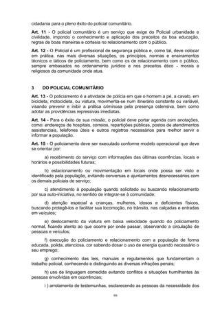 cidadania para o pleno êxito do policial comunitário.
Art. 11 - O policial comunitário é um serviço que exige do Policial urbanidade e
civilidade, impondo o conhecimento e aplicação dos preceitos da boa educação,
regras de boas maneiras e cortesia no relacionamento com o público.
Art. 12 - O Policial é um profissional de segurança pública e, como tal, deve colocar
em prática, nas mais diversas situações, os princípios, normas e ensinamentos
técnicos e táticos de policiamento, bem como os de relacionamento com o público,
sempre embasados no ordenamento jurídico e nos preceitos ético - morais e
religiosos da comunidade onde atua.


3    DO POLICIAL COMUNITÁRIO
Art. 13 - O policiamento é a atividade de polícia em que o homem a pé, a cavalo, em
bicicleta, motocicleta, ou viatura, movimenta-se num itinerário constante ou variável,
visando prevenir e inibir a prática criminosa pela presença ostensiva, bem como
adotar as providências repressivas imediatas.
Art. 14 - Para o êxito de sua missão, o policial deve portar agenda com anotações,
como: endereços de hospitais, correios, repartições públicas, postos de atendimentos
assistenciais, telefones úteis e outros registros necessários para melhor servir e
informar a população.
Art. 15 - O policiamento deve ser executado conforme modelo operacional que deve
se orientar por:
       a) recebimento do serviço com informações das últimas ocorrências, locais e
horários e possibilidades futuras;
        b) estacionamento ou movimentação em locais onde possa ser visto e
identificado pela população, evitando conversas e ajuntamentos desnecessários com
os demais policiais de serviço;
      c) atendimento à população quando solicitado ou buscando relacionamento
por sua auto-iniciativa, no sentido de integrar-se à comunidade;
      d) atenção especial a crianças, mulheres, idosos e deficientes físicos,
buscando protegê-los e facilitar sua locomoção, no trânsito, nas calçadas e entradas
em veículos;
      e) deslocamento da viatura em baixa velocidade quando do policiamento
normal, ficando atento ao que ocorre por onde passar, observando a circulação de
pessoas e veículos;
      f) execução do policiamento e relacionamento com a população de forma
educada, polida, atenciosa, cor sabendo dosar o uso de energia quando necessário o
seu emprego;
       g) conhecimento das leis, manuais e regulamentos que fundamentam o
trabalho policial, conhecendo e distinguindo as diversas infrações penais;
      h) uso de linguagem comedida evitando conflitos e situações humilhantes às
pessoas envolvidas em ocorrências;
      i ) arrolamento de testemunhas, esclarecendo as pessoas da necessidade dos

                                           66
 