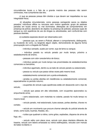 circunstâncias locais e o fato de a grande maioria das pessoas não serem
criminosas, mas cumpridoras das leis;
       c) que as pessoas presas têm direitos e que devem ser respeitadas na sua
integridade física;
      d) situações circunstanciais, como pessoas carregando sacos ou objetos
pesados; indivíduos aflitos ou nervosos sem motivo aparente; grupo de pessoas
paradas em locais ermos ou mal iluminados; alterações de comportamento em
presença da polícia; abandono de objetos na presença de policiais; pessoas sujas de
sangue ou com aparência de uso de drogas ou alcoolizadas, sem confundi-las com
pessoas doentes;
      e) cuidados especiais devem ser observados com:
        - pessoas que, ao verem o Policial, alteram o comportamento, disfarçando,
ou mudando de rumo, ou largando algum objeto, demonstrando de alguma forma
preocupação com a chegada do Policial;
           - indivíduo cansado, suado por correr, sujo de lama ou sangue;
         - indivíduo parado ou veículo parado por muito tempo, próximo a
estabelecimento de ensino;
           - pessoas com odor característico de tóxico;
         - indivíduo parado por muito tempo nas proximidades de estabelecimentos
comerciais ou bancários;
           - indivíduo agachado, dentro ou ao lado de veículo parado ou estacionado;
           - pessoa ou veículo que passa várias vezes pelo mesmo local;
           - estabelecimento comercial com a porta entreaberta;
         - janelas ou portas abertas em residências ou estabelecimento comercial,
especialmente no período noturno;
           - ocupantes de veículo cujas aparências estão em desacordo com o tipo de
veículo;
       - veículo que passa em alta velocidade, com ocupantes apavorados ou
empunhando arma;
        - carro estacionado, com motorista no volante, parado há muito tempo no
mesmo local;
           - veículo parado, mal estacionado, luzes acesas, portas abertas, chaves no
contato;
          - veículo em movimento que procure chamar atenção do policial através de
sinais, como luzes, buzinas, freadas, etc.;
           - ruídos que quebram a rotina, como gritos, explosões, disparos de arma de
fogo, etc.;
           - veículo velho com placa nova, veículo com placa dianteira diferente da
traseira, veículo com lataria amassada ou vidros estilhaçados, veículos com marcas
de balas na lataria; e

                                           68
 