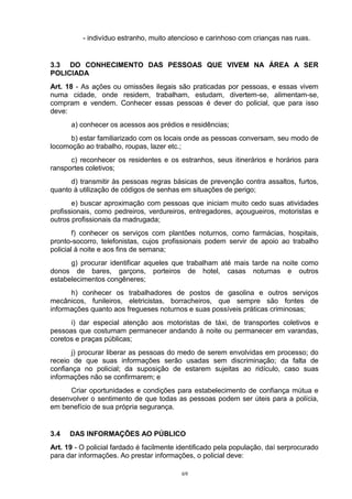 - indivíduo estranho, muito atencioso e carinhoso com crianças nas ruas.


3.3 DO CONHECIMENTO DAS PESSOAS QUE VIVEM NA ÁREA A SER
POLICIADA
Art. 18 - As ações ou omissões ilegais são praticadas por pessoas, e essas vivem
numa cidade, onde residem, trabalham, estudam, divertem-se, alimentam-se,
compram e vendem. Conhecer essas pessoas é dever do policial, que para isso
deve:
      a) conhecer os acessos aos prédios e residências;
      b) estar familiarizado com os locais onde as pessoas conversam, seu modo de
locomoção ao trabalho, roupas, lazer etc.;
      c) reconhecer os residentes e os estranhos, seus itinerários e horários para
ransportes coletivos;
      d) transmitir às pessoas regras básicas de prevenção contra assaltos, furtos,
quanto à utilização de códigos de senhas em situações de perigo;
       e) buscar aproximação com pessoas que iniciam muito cedo suas atividades
profissionais, como pedreiros, verdureiros, entregadores, açougueiros, motoristas e
outros profissionais da madrugada;
        f) conhecer os serviços com plantões noturnos, como farmácias, hospitais,
pronto-socorro, telefonistas, cujos profissionais podem servir de apoio ao trabalho
policial à noite e aos fins de semana;
      g) procurar identificar aqueles que trabalham até mais tarde na noite como
donos de bares, garçons, porteiros de hotel, casas noturnas e outros
estabelecimentos congêneres;
      h) conhecer os trabalhadores de postos de gasolina e outros serviços
mecânicos, funileiros, eletricistas, borracheiros, que sempre são fontes de
informações quanto aos fregueses noturnos e suas possíveis práticas criminosas;
      i) dar especial atenção aos motoristas de táxi, de transportes coletivos e
pessoas que costumam permanecer andando à noite ou permanecer em varandas,
coretos e praças públicas;
       j) procurar liberar as pessoas do medo de serem envolvidas em processo; do
receio de que suas informações serão usadas sem discriminação; da falta de
confiança no policial; da suposição de estarem sujeitas ao ridículo, caso suas
informações não se confirmarem; e
     Criar oportunidades e condições para estabelecimento de confiança mútua e
desenvolver o sentimento de que todas as pessoas podem ser úteis para a polícia,
em benefício de sua própria segurança.


3.4   DAS INFORMAÇÕES AO PÚBLICO
Art. 19 - O policial fardado é facilmente identificado pela população, daí serprocurado
para dar informações. Ao prestar informações, o policial deve:

                                          69
 