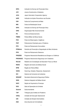 ISPA       Indicador de Serviço de Prevenção Ativa

JCC        Jovens Construindo a Cidadania

JICA       Japan Internation Cooperation Agency

IAPE       Indicador de Ações Preventivas nas Escolas

ICM        Índice de Cumprimento de Meta

IMS        Índice de Mobilização Social

ISPA       Indicador de Serviço de Prevenção Ativa

ONG        Organização Não Governamental

PE         Ponto de Estacionamento

PMMG       Polícia Militar de Minas Gerais

POV        Posto de Observação e Vigilância

POP        Policiamento Orientado para o Problema

PPC        Posto de Policiamento Comunitário

PPMAmb     Patrulha de Prevenção a Degradação do Meio Ambiente

PPO        Posto de Policiamento Ostensivo

PROERD     Programa Nacional de Resistência as Drogas e a Violência

PRONASCI   Programa Nacional de Segurança com Cidadania

ReCoD      Relatório de Constatação de Desordem Física ou Moral

REDS       Registro de Evento de Defesa Social

RPM        Região de Polícia Militar

SARA       Scanning, Analysis, Response, Assessment

SCI        Sistema de Comando de Incidentes

SENASP     Secretaria Nacional de Segurança Pública

SIDS       Sistema Integrado de Defesa Social

SOFI       Seção de Orçamento e Finanças

SOU        Sala de Operações da Unidade

Subcmt     Subcomandante

TAP        Triângulo para Análise do Problema

UEOp       Unidade de Execução Operacional

UDI        Unidade de Direção Intermediária

ZQC        Zona Quente de Criminalidade

                                       7
 