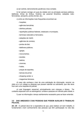 a) ser solícito, demonstrando paciência e boa vontade;
       b) ter sempre consigo um guia da cidade com os principais serviços públicos,
telefones, linhas de ônibus, horários (se possível itinerário), estações rodo-
ferroviárias, aeroporto, pontos de táxi, etc.;
      c) entre as informações mais frequentes encontram-se:
         - hospitais;
         - agências bancárias;
         - distritos policiais;
         - repartições públicas federais, estaduais e municipais;
         - terminais rodoviário e ferroviário;
         - estações de metrô;
         - agências de correios;
         - pontos de táxi;
         - telefones públicos;
         - igrejas;
         - monumentos;
         - escolas;
         - teatros;
         - cinemas;
         - hotéis;
         - praças de esportes;
         - bancas de jornal;
         - shopping center; e
         - magazines famosos.
        d) caso não conheça o teor de uma solicitação de informação, recorrer via
rádio ou a um colega ou pessoas que possam atender ao solicitante, que não deve
ficar sem uma resposta do policial;
      e) usar linguagem acessível, principalmente com crianças e idosos. Ter
cuidados especiais com os estrangeiros, turistas e pessoas em trânsito pela cidade; e
      f) usar na informação o tempo estritamente necessário para se fazer entender.


3.5 DAS AMIZADES E DAS PESSOAS QUE PODEM AUXILIAR O TRABALHO
POLICIAL
Art. 20 - O policial deve ter a expectativa de que, para realizar um bom trabalho, é
fundamental o bom conhecimento das pessoas que têm participação na vida das
                                            70
 
