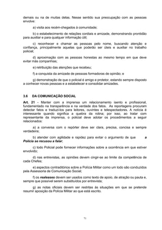 demais ou na de muitas delas. Nesse sentido sua preocupação com as pessoas
envolve:
      a) visita aos recém-chegados à comunidade;
      b) o estabelecimento de relações cordiais e amizade, demonstrando prontidão
para auxiliar e para qualquer informação útil;
        c) reconhecer e chamar as pessoas pelo nome, buscando atenção e
confiança, principalmente aquelas que poderão ser úteis e auxiliar no trabalho
policial;
       d) aproximação com as pessoas honestas ao mesmo tempo em que deve
evitar más companhias;
      e) retribuição das atenções que recebeu;
      f) a conquista da amizade de pessoas formadoras de opinião; e
      g) demonstração de que o policial é amigo e protetor, estando sempre disposto
a conhecer novas pessoas e a estabelecer e consolidar amizades.


3.6   DA COMUNICAÇÃO SOCIAL
Art. 21 - Manter com a imprensa um relacionamento isento e profissional,
fundamentado na transparência e na verdade dos fatos. As reportagens procuram
detectar fatos e traduzi-los para leitores, ouvintes e telespectadores. A notícia é
interessante quando significa a quebra da rotina; por isso, ao tratar com
representante da imprensa, o policial deve adotar os procedimentos a seguir
relacionados:
      a) a conversa com o repórter deve ser clara, precisa, concisa e sempre
verdadeira;
       b) atender com agilidade e rapidez para evitar o argumento de que          a
Polícia se recusou a falar;
      c) todo Policial pode fornecer informações sobre a ocorrência em que estiver
envolvido;
      d) nas entrevistas, as opiniões devem cingir-se ao limite da competência de
cada Chefes;
      e) aspectos contraditórios sobre a Polícia Militar como um todo são conduzidos
pela Assessoria de Comunicação Social;
     f) os realeases devem ser usados como texto de apoio, de atração ou pauta e,
sempre que possível serem substituídos por entrevista;
      g) as notas oficiais devem ser restritas às situações em que se pretende
resumir aposição da Polícia Militar ao que está escrito.




                                         71
 