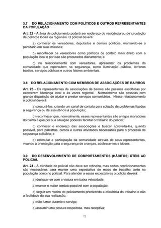 3.7 DO RELACIONAMENTO COM POLÍTICOS E OUTROS REPRESENTANTES
DA POPULAÇÃO
Art. 22 - A área de policiamento poderá ser endereço de residência ou de circulação
de políticos locais ou regionais. O policial deverá:
       a) conhecer os vereadores, deputados e demais políticos, mantendo-se a
partidário em suas missões;
      b) reconhecer os vereadores como políticos de contato mais direto com a
população local e por isso são procurados diariamente; e
       c) no relacionamento com vereadores, apresentar os problemas da
comunidade que repercutem na segurança, como iluminação pública, terrenos
baldios, serviços públicos e outros fatores ambientais.


3.8   DO RELACIONAMENTO COM MEMBROS DE ASSOCIAÇÕES DE BAIRROS
Art. 23 - Os representantes de associações de bairros são pessoas escolhidas por
exercerem liderança local e às vezes regional. Normalmente são pessoas com
grande disposição de ajudar e prestar serviços comunitários. Nesse relacionamento
o policial deverá:
      a) procurá-los, criando um canal de contato para solução de problemas ligados
à segurança ou de assistência à população;
       b) reconhecer que, normalmente, esses representantes são antigos moradores
do bairro e que por sua situação poderão facilitar o trabalho do policial;
      c) conhecer o endereço das associações e buscar aproveitá-las, quando
possível, para palestras, cursos e outras atividades necessárias para o processo de
segurança solidária; e
      d) estimular a participação da comunidade através de seus representantes,
visando à orientação para a segurança de crianças, adolescentes e idosos.


3.9 DO DESENVOLVIMENTO DE COMPORTAMENTOS (HÁBITOS) ÚTEIS AO
POLICIAL
Art. 24 - A atividade do policial não deve ser rotineira, mas certos condicionamentos
são necessários para manter uma expectativa de modo de trabalho tanto na
população como no policial. Para atender a essas expectativas o policial deverá:
      a) deslocar-se com a viatura em baixa velocidade;
      b) manter o maior contato possível com a população;
        c) seguir um roteiro de policiamento priorizando a eficiência do trabalho e não
a facilidade da sua realização;
      d) não fumar durante o serviço;
      e) assumir uma postura respeitosa, mas receptiva;

                                          72
 