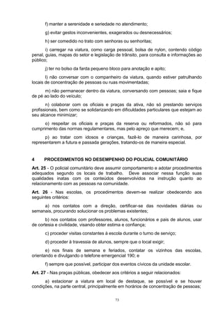 f) manter a serenidade e seriedade no atendimento;
      g) evitar gestos inconvenientes, exagerados ou desnecessários;
      h) ser comedido no trato com senhoras ou senhoritas;
       i) carregar na viatura, como carga pessoal, bolsa de nylon, contendo código
penal, guias, mapas do setor e legislação de trânsito, para consulta e informações ao
público;
      j) ter no bolso da farda pequeno bloco para anotação e apito;
       l) não conversar com o companheiro da viatura, quando estiver patrulhando
locais de concentração de pessoas ou ruas movimentadas;
      m) não permanecer dentro da viatura, conversando com pessoas; saia e fique
de pé ao lado do veículo;
       n) colaborar com os oficiais e praças da ativa, não só prestando serviços
profissionais, bem como se solidarizando em dificuldades particulares que estejam ao
seu alcance minimizar;
      o) respeitar os oficiais e praças da reserva ou reformados, não só para
cumprimento das normas regulamentares, mas pelo apreço que merecem; e,
      p) ao tratar com idosos e crianças, fazê-lo de maneira carinhosa, por
representarem a futura e passada gerações, tratando-os de maneira especial.


4     PROCEDIMENTOS NO DESEMPENHO DO POLICIAL COMUNITÁRIO
Art. 25 - O policial comunitário deve assumir comportamento e adotar procedimentos
adequados segundo os locais de trabalho. Deve associar nessa função suas
qualidades inatas com os conteúdos desenvolvidos na instrução quanto ao
relacionamento com as pessoas na comunidade.
Art. 26 - Nas escolas, os procedimentos devem-se realizar obedecendo aos
seguintes critérios:
     a) nos contatos com a direção, certificar-se das novidades diárias ou
semanais, procurando solucionar os problemas existentes;
       b) nos contatos com professores, alunos, funcionários e pais de alunos, usar
de cortesia e civilidade, visando obter estima e confiança;
      c) proceder visitas constantes à escola durante o turno de serviço;
      d) proceder à travessia de alunos, sempre que o local exigir;
       e) nos finais de semana e feriados, contatar os vizinhos das escolas,
orientando e divulgando o telefone emergencial 190; e
      f) sempre que possível, participar dos eventos cívicos da unidade escolar.
Art. 27 - Nas praças públicas, obedecer aos critérios a seguir relacionados:
      a) estacionar a viatura em local de destaque, se possível e se houver
condições, na parte central, principalmente em horários de concentração de pessoas;

                                          73
 