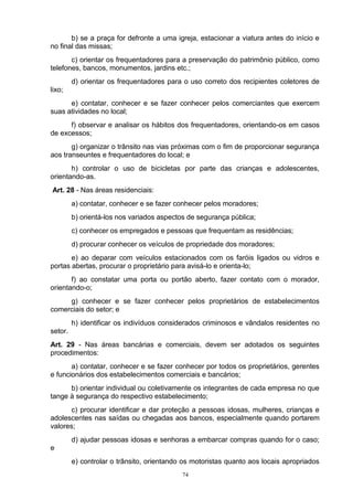 b) se a praça for defronte a uma igreja, estacionar a viatura antes do início e
no final das missas;
       c) orientar os frequentadores para a preservação do patrimônio público, como
telefones, bancos, monumentos, jardins etc.;
         d) orientar os frequentadores para o uso correto dos recipientes coletores de
lixo;
      e) contatar, conhecer e se fazer conhecer pelos comerciantes que exercem
suas atividades no local;
      f) observar e analisar os hábitos dos frequentadores, orientando-os em casos
de excessos;
       g) organizar o trânsito nas vias próximas com o fim de proporcionar segurança
aos transeuntes e frequentadores do local; e
       h) controlar o uso de bicicletas por parte das crianças e adolescentes,
orientando-as.
Art. 28 - Nas áreas residenciais:
         a) contatar, conhecer e se fazer conhecer pelos moradores;
         b) orientá-los nos variados aspectos de segurança pública;
         c) conhecer os empregados e pessoas que frequentam as residências;
         d) procurar conhecer os veículos de propriedade dos moradores;
       e) ao deparar com veículos estacionados com os faróis ligados ou vidros e
portas abertas, procurar o proprietário para avisá-lo e orienta-lo;
       f) ao constatar uma porta ou portão aberto, fazer contato com o morador,
orientando-o;
     g) conhecer e se fazer conhecer pelos proprietários de estabelecimentos
comerciais do setor; e
         h) identificar os indivíduos considerados criminosos e vândalos residentes no
setor.
Art. 29 - Nas áreas bancárias e comerciais, devem ser adotados os seguintes
procedimentos:
       a) contatar, conhecer e se fazer conhecer por todos os proprietários, gerentes
e funcionários dos estabelecimentos comerciais e bancários;
      b) orientar individual ou coletivamente os integrantes de cada empresa no que
tange à segurança do respectivo estabelecimento;
       c) procurar identificar e dar proteção a pessoas idosas, mulheres, crianças e
adolescentes nas saídas ou chegadas aos bancos, especialmente quando portarem
valores;
         d) ajudar pessoas idosas e senhoras a embarcar compras quando for o caso;
e
         e) controlar o trânsito, orientando os motoristas quanto aos locais apropriados
                                            74
 