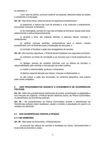 for atendido; e
       i) em caso de pânico, procurar acalmar as pessoas, liberando todas as saídas
e orientando a evacuação.
Art. 32 - Nas feiras livres, observar-se-ão os seguintes procedimentos:
      a) estacionar a viatura nas ruas de entrada e, a pé, executar o policiamento,
procurando conhecer os feirantes;
       b) de madrugada, período em que são armadas as barracas, passar pelo local,
estacionando a viatura temporariamente;
      c) durante a feira, dar especial atenção a pessoas idosas, crianças e
adolescentes;
      d) verificar crianças perdidas, conduzindo-as para a viatura, criando
procedimento com os feirantes para a localização de seus pais; e
      e) controlar e fiscalizar a ação dos carregadores de sacolas.
Art. 33 - Nos eventos esportivos, o Policial deverá obedecer aos seguintes princípios:
       a) conhecer os locais de circulação e os recursos que o local proporciona ao
público;
      b) delegar, através de contatos informais com os líderes de torcidas, a
responsabilidade pelo controle e manutenção da ordem pública;
      c) manter a ostensividade, postura e compostura;
      d) dedicar especial atenção aos idosos, crianças e adolescentes; e
       e) não criticar a ação dos envolvidos na contenda desportiva, pois poderá
estar sendo antipático.


5   DOS PROCEDIMENTOS DURANTE O ATENDIMENTO DE OCORRÊNCIAS
POLICIAIS
Art. 34 - Além dos procedimentos tradicionais de polícia, preceituados na legislação e
nos manuais em vigência, o Policial deverá observar outros, de Polícia Comunitária,
no atendimento de ocorrências policiais.
Art. 35 - Os procedimentos de Polícia Comunitária durante o atendimento de
Ocorrências policiais visam esclarecer, ajudar e orientar a população em geral e os
usuários em particular.


5.1   DAS OCORRÊNCIAS CONTRA A PESSOA
5.1.1 DO HOMICÍDIO
Art. 36 - Nos casos de homicídios, o Policial deverá:
       a) procurar dar ciência do ocorrido a familiares da vítima, informando-lhes o
local onde se encontra o corpo;


                                          76
 