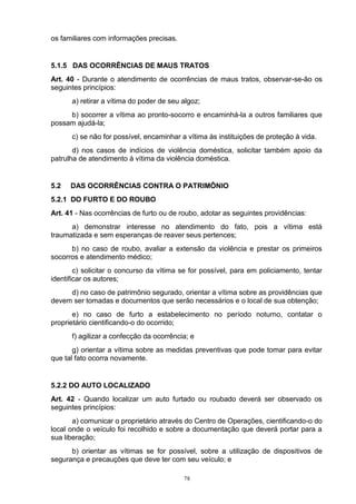 os familiares com informações precisas.


5.1.5 DAS OCORRÊNCIAS DE MAUS TRATOS
Art. 40 - Durante o atendimento de ocorrências de maus tratos, observar-se-ão os
seguintes princípios:
      a) retirar a vítima do poder de seu algoz;
     b) socorrer a vítima ao pronto-socorro e encaminhá-la a outros familiares que
possam ajudá-la;
      c) se não for possível, encaminhar a vítima às instituições de proteção à vida.
       d) nos casos de indícios de violência doméstica, solicitar também apoio da
patrulha de atendimento à vítima da violência doméstica.


5.2   DAS OCORRÊNCIAS CONTRA O PATRIMÔNIO
5.2.1 DO FURTO E DO ROUBO
Art. 41 - Nas ocorrências de furto ou de roubo, adotar as seguintes providências:
      a) demonstrar interesse no atendimento do fato, pois a vítima está
traumatizada e sem esperanças de reaver seus pertences;
      b) no caso de roubo, avaliar a extensão da violência e prestar os primeiros
socorros e atendimento médico;
        c) solicitar o concurso da vítima se for possível, para em policiamento, tentar
identificar os autores;
     d) no caso de patrimônio segurado, orientar a vítima sobre as providências que
devem ser tomadas e documentos que serão necessários e o local de sua obtenção;
       e) no caso de furto a estabelecimento no período noturno, contatar o
proprietário cientificando-o do ocorrido;
      f) agilizar a confecção da ocorrência; e
       g) orientar a vítima sobre as medidas preventivas que pode tomar para evitar
que tal fato ocorra novamente.


5.2.2 DO AUTO LOCALIZADO
Art. 42 - Quando localizar um auto furtado ou roubado deverá ser observado os
seguintes princípios:
       a) comunicar o proprietário através do Centro de Operações, cientificando-o do
local onde o veículo foi recolhido e sobre a documentação que deverá portar para a
sua liberação;
      b) orientar as vítimas se for possível, sobre a utilização de dispositivos de
segurança e precauções que deve ter com seu veículo; e

                                          78
 