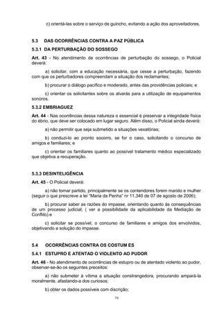 c) orientá-las sobre o serviço de guincho, evitando a ação dos aproveitadores.


5.3   DAS OCORRÊNCIAS CONTRA A PAZ PÚBLICA
5.3.1 DA PERTURBAÇÃO DO SOSSEGO
Art. 43 - No atendimento de ocorrências de perturbação do sossego, o Policial
deverá:
      a) solicitar, com a educação necessária, que cesse a perturbação, fazendo
com que os perturbadores compreendam a situação dos reclamantes;
       b) procurar o diálogo pacífico e moderado, antes das providências policiais; e
      c) orientar os solicitantes sobre os alvarás para a utilização de equipamentos
sonoros.
5.3.2 EMBRIAGUEZ
Art. 44 - Nas ocorrências dessa natureza o essencial é preservar a integridade física
do ébrio, que deve ser colocado em lugar seguro. Além disso, o Policial ainda deverá:
       a) não permitir que seja submetido a situações vexatórias;
     b) conduzi-lo ao pronto socorro, se for o caso, solicitando o concurso de
amigos e familiares; e
      c) orientar os familiares quanto ao possível tratamento médico especializado
que objetiva a recuperação.


5.3.3 DESINTELIGÊNCIA
Art. 45 - O Policial deverá:
       a) não tomar partido, principalmente se os contendores forem marido e mulher
(seguir o que prescreve a lei “Maria da Penha” nr 11.340 de 07 de agosto de 2006);
       b) procurar saber as razões do impasse, orientando quanto às consequências
de um processo judicial; ( ver a possibilidade da aplicabilidade da Mediação de
Conflito) e
       c) solicitar se possível, o concurso de familiares e amigos dos envolvidos,
objetivando a solução do impasse.


5.4    OCORRÊNCIAS CONTRA OS COSTUM ES
5.4.1 ESTUPRO E ATENTAD O VIOLENTO AO PUDOR
Art. 46 - No atendimento de ocorrências de estupro ou de atentado violento ao pudor,
observar-se-ão os seguintes preceitos:
      a) não submeter à vítima a situação constrangedora, procurando ampará-la
moralmente, afastando-a dos curiosos;
       b) obter os dados possíveis com discrição;
                                          79
 