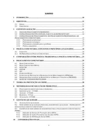 SUMÁRIO

1      INTRODUÇÃO .............................................................................................................................10

2      OBJETIVOS..................................................................................................................................11
    2.1       GERAL ......................................................................................................................................11
    2.2       ESPECÍFICOS.............................................................................................................................11
3      CONTEXTUALIZAÇÃO ............................................................................................................11
    3.1 ERAS DO POLICIAMENTO MODERNO .............................................................................11
    3.2 ESTRATÉGIAS INSTITUCIONAIS, O QUE ELAS REPRESENTAM? ..............................14
    3.3 ESTRATÉGIAS DE POLICIAMENTO: DO POLICIAMENTO PROFISSIONAL AO
    POLICIAMENTO COMUNITÁRIO .................................................................................................15
      3.3.1 Policiamento profissional .................................................................................................15
      3.3.2 Policiamento estratégico ..................................................................................................15
      3.3.3 Policiamento orientado para o problema ........................................................................16
      3.3.4 Polícia comunitária ..........................................................................................................17
4      POLÍCIA COMUNITÁRIA: CONCEITOS E PRINCÍPIOS (ANALISADOS) ....................18
    4.1       CONCEITO ................................................................................................................................18
    4. 2      OS PRINCÍPIOS DA POLÍCIA COMUNITÁRIA .............................................................................20
5      COMPARAÇÕES ENTRE POLÍCIA TRADICIONAL E POLÍCIA COMUNITÁRIA......23

6      POLICIAMENTO COMUNITÁRIO .........................................................................................25
    6.1       BASE COMUNITÁRIA ................................................................................................................25
    6.2       BASE COMUNITÁRIA MÓVEL ...................................................................................................26
    6.3       GEACAR .................................................................................................................................26
    6.4       GEPAR ....................................................................................................................................26
    6.5       JCC ..........................................................................................................................................26
    6.6       PATRULHA RURAL ...................................................................................................................26
    6.7       PATRULHA DE PREVENÇÃO À DEGRADAÇÃO DO MEIO AMBIENTE (PPMAMB) .....................27
    6.8       PROGRAMA EDUCACIONAL DE RESISTÊNCIA ÀS DROGAS E VIOLÊNCIA (PROERD) .............27
    6.9       REDE DE VIZINHOS PROTEGIDOS ...................................................................................27
7      TEORIA DA PREVENÇÃO AO CRIME ..................................................................................28

8      METODOLOGIAS DE SOLUÇÃO DE PROBLEMAS ...........................................................29
    8.1       POLICIAMENTO ORIENTADO PARA O PROBLEMA .....................................................................29
    8.2       IDENTIFICAÇÃO – 1ª FASE .......................................................................................................31
    8.3       ANÁLISE – 2ª FASE ..................................................................................................................33
    8.4       RESPOSTA - 3ª FASE .................................................................................................................35
    8.5       AVALIAÇÃO - 4ª FASE .............................................................................................................37
9      GESTÃO DA QUALIDADE ........................................................................................................39
    9.1    AVALIAÇÃO DA QUALIDADE ....................................................................................................40
    9.2    INDICADORES DE QUALIDADE (PROCESSO, DESEMPENHO E QUALIDADE – PROPRIAMENTE
    DITO) NO POLICIAMENTO COMUNITÁRIO ............................................................................................40
    9.3 EXEMPLOS DE INDICADORES DE DESEMPENHO PARA O POLICIAMENTO COMUNITÁRIO NA
    PMMG ................................................................................................................................................44
      9.3.1    Indicador de Serviço de Prevenção Ativa (ISPA) ............................................................44
      9.3.2    Indicador de Ações Preventivas nas Escolas (IAPE) .......................................................45
      9.3.3    Indicador de Mobilização Social (IMS) ...........................................................................45
10         CONSIDERAÇÕES FINAIS....................................................................................................46


                                                                              8
 