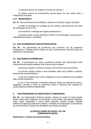 c) orientá-la quanto aos órgãos de amparo às vítimas; e
       d) orientar quanto ao procedimento judicial (prazo de seis meses para a
interposição de queixa).
5.4.2 MENDICÂNCIA
Art. 47 - Nas ocorrências de mendicância, observar os critérios a seguir indicados:
     a) tratar os mendigos na condição de ser humano, socorrendo-os nos casos
de embriaguez, fome ou frio;
      b) encaminhar o mendigo aos órgãos assistenciais; e
      c) procurar saber de seus familiares e tentar a sua localização, colocando-se à
disposição para apoio e orientação.


5.5 DAS OCORRÊNCIAS COM ENTORPECENTES
Art. 48 - No atendimento de ocorrências que envolvam uso de substância
entorpecente, o Policial deverá orientar os pais e responsáveis, indicando locais de
tratamento e recuperação.


5.6 DAS DEMAIS OCORRÊNCIAS
Art. 49 - O atendimento de outras ocorrências policiais não relacionadas neste
manual deverão sempre obedecer aos critérios que se seguem:
      a) procurar amparar e orientar as vítimas, sem envolver-se na ocorrência;
      b) procurar orientar vítimas e seus familiares sobre seus direitos e deveres,
preservando sua privacidade; e
      c) agir com cautela e bom senso, adequando o seu procedimento aos exigidos
pela ocorrência policial; e
       d) ser o mais atencioso e prestativo possível, dando um tratamento humano,
respeitoso, educado e eficaz ao solicitante, jamais o deixando sem resposta ou
auxílio diante do problema apresentado.


6    DOS PROGRAMAS DE ORIENTAÇÃO À COMUNIDADE
Art. 50 - As Organizações Policiais deverão, através da seção de Comunicação
Social, desenvolver programas de orientação à comunidade, promovendo palestras,
aulas, visitas, exposições e outros meios possíveis, visando divulgar medidas
práticas de segurança individual e coletiva, o trabalho da Corporação e a importância
do envolvimento do cidadão nas atividades comunitárias da polícia.


                     (a) RENATO VIEIRA DE SOUZA, CEL PM
                             COMANDANTE-GERAL
Distribuição: a mesma da presente Diretriz.

                                          80
 