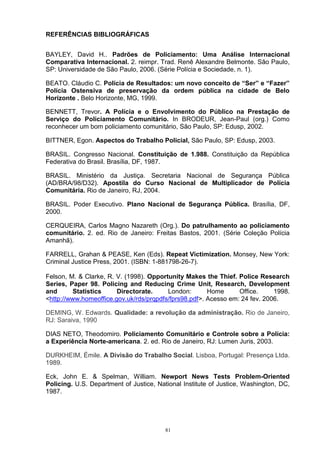REFERÊNCIAS BIBLIOGRÁFICAS


BAYLEY, David H.. Padrões de Policiamento: Uma Análise Internacional
Comparativa Internacional. 2. reimpr. Trad. Renê Alexandre Belmonte. São Paulo,
SP: Universidade de São Paulo, 2006. (Série Polícia e Sociedade, n. 1).

BEATO. Cláudio C. Polícia de Resultados: um novo conceito de “Ser” e “Fazer”
Polícia Ostensiva de preservação da ordem pública na cidade de Belo
Horizonte . Belo Horizonte, MG, 1999.

BENNETT, Trevor. A Polícia e o Envolvimento do Público na Prestação de
Serviço do Policiamento Comunitário. In BRODEUR, Jean-Paul (org.) Como
reconhecer um bom policiamento comunitário, São Paulo, SP: Edusp, 2002.

BITTNER, Egon. Aspectos do Trabalho Policial, São Paulo, SP: Edusp, 2003.

BRASIL. Congresso Nacional. Constituição de 1.988. Constituição da República
Federativa do Brasil. Brasília, DF, 1987.

BRASIL. Ministério da Justiça. Secretaria Nacional de Segurança Pública
(AD/BRA/98/D32). Apostila do Curso Nacional de Multiplicador de Polícia
Comunitária. Rio de Janeiro, RJ, 2004.

BRASIL. Poder Executivo. Plano Nacional de Segurança Pública. Brasília, DF,
2000.

CERQUEIRA, Carlos Magno Nazareth (Org.). Do patrulhamento ao policiamento
comunitário. 2. ed. Rio de Janeiro: Freitas Bastos, 2001. (Série Coleção Polícia
Amanhã).

FARRELL, Grahan & PEASE, Ken (Eds). Repeat Victimization. Monsey, New York:
Criminal Justice Press, 2001. (ISBN: 1-881798-26-7).

Felson, M. & Clarke, R. V. (1998). Opportunity Makes the Thief. Police Research
Series, Paper 98. Policing and Reducing Crime Unit, Research, Development
and       Statistics    Directorate.     London:       Home      Office.     1998.
<http://www.homeoffice.gov.uk/rds/prqpdfs/fprs98.pdf>. Acesso em: 24 fev. 2006.

DEMING, W. Edwards. Qualidade: a revolução da administração. Rio de Janeiro,
RJ: Saraiva, 1990

DIAS NETO, Theodomiro. Policiamento Comunitário e Controle sobre a Polícia:
a Experiência Norte-americana. 2. ed. Rio de Janeiro, RJ: Lumen Juris, 2003.

DURKHEIM, Émile. A Divisão do Trabalho Social. Lisboa, Portugal: Presença Ltda.
1989.

Eck, John E. & Spelman, William. Newport News Tests Problem-Oriented
Policing. U.S. Department of Justice, National Institute of Justice, Washington, DC,
1987.




                                         81
 