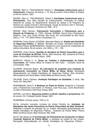 MOORE, Mark H.; TROJANOWICZ, Robert C.. Estratégias Institucionais para o
Policiamento. Cadernos de Polícia, n. 10. Rio de Janeiro: Polícia Militar do Estado
do Rio de Janeiro, 1993.

MOORE, Mark H.; TROJANOWICZ, Robert C..Estratégias Institucionais para o
Policiamento. Trad. Mina Seinfeld de Carakushansky. Publicação do Instituto
Nacional de Justiça, do Departamento Nacional de Justiça e do Programa de
Políticas em Justiça Criminal e Administração. Escola de Governo John F. Kennedy,
Universidade de Harward. Novembro de 1988 – Nº 6.

MOORE, Mark Harrison. Policiamento Comunitário e Policiamento para a
Solução de Problemas. In: TONY, Michael; MORRIS, Norval (Org.) Policiamento
Moderno. Trad. Jacy Cárdia Ghirotti. São Paulo, SP: Universidade de São Paulo,
2003. p. 115 - 175. (Série Polícia e Sociedade v.7).

MOREIRA, Cícero Nunes; OLIVEIRA, Alexandre Magno de. Gestão pela Qualidade
na Segurança Pública. In: BRASIL. Ministério da Justiça. Secretaria Nacional de
Segurança Pública (AD/BRA/98/D32). Apostila do curso nacional de multiplicador de
polícia comunitária. Rio de Janeiro, mar. 2004. p. 137 – 166.

MOREIRA, Cícero Nunes. Apostila da disciplina de Polícia Comunitária para o
curso de Formação de Oficiais. Mimeo, Belo Horizonte, MG: Academia de Polícia
Militar, Polícia Militar de Minas Gerais , 2005.

MURPHTY, Patrick V. in: Grupo de Trabalho e Sedimentação da Polícia
Comunitária. SP: Polícia Militar do Estado de São Paulo – Conselho Geral da
Comunidade, 1993.

OLIVEIRA, Alexandre Magno. Os indicadores de qualidade para avaliação do
policiamento comunitário na Polícia Militar de Minas Gerais. Monografia
(Especialização em Gestão Estratégica de Segurança Pública). Belo Horizonte,
MG:Academia de Polícia Militar, Polícia Militar de Minas Gerais, 2008.

PALADINI, Edson Pacheco. Avaliação Estratégica da Qualidade. 2 reimp. São
Paulo, SP: Atlas,2007.

ROSEMBAUM, Denis P. A Mudança no Papel da Polícia: Avaliando a Transição
para o Policiamento Comunitário. In: Brodeur, Jean-Paul (org.). Como Reconhecer
um Bom Policiamento. São Paulo: Edusp, 2002.

SAPORI, Luís Flávio. Segurança pública no Brasil: desafios e perspectivas. Rio
de Janeiro, RJ: Fundação Getúlio Vargas. 2007.

SILBERMAN, Criminal Justice, 1978, p-15.

SILVA, Armando Leonardo Linhares de Araújo Ferreira da. Avaliação de
Resultados das Ações Preventivas de Polícia Comunitária em Belo Horizonte:
Reflexões a respeito da aplicação de um modelo. Monografia (Especialização em
Gestão Estratégica de Segurança Pública) - Academia de Polícia Militar, Polícia
Militar de Minas Gerais, Belo Horizonte, MG, 2004.

SILVA, Nilo Sérgio da. O Coordenador de Policiamento da Companhia no Oitavo
Comando Regional da Polícia Militar: a avaliação do projeto de sua criação.
Monografia (Especialização em Gestão Estratégica de Segurança Pública) -

                                        84
 