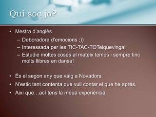 Qui soc jo?Mestrad’anglèsDeboradorad’emocions ;))Interessada per les TIC-TAC-TOTelquevinga!Estudie moltes coses al mateixtemps i sempretincmoltsllibres en dansa!És el segonany que vaig a Novadors.N’estictant contenta que vull contar el que he aprés.Així que…acítens la meuaexperiència.