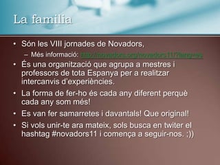 La familiaSón les VIII jornades de Novadors,Més informació: http://novadors.org/novadors11/?lang=esÉs una organització que agrupa a mestres i professors de tota Espanya per a realitzar intercanvis d’experiències.La forma de fer-ho és cada any diferent perquè cada any som més!Es van fer samarretes i davantals! Que original!Si vols unir-te ara mateix, sols busca en twiter el hashtag #novadors11 i comença a seguir-nos. ;))