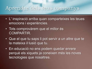 L' inspiració arriba quan comparteixes les teues emocions i experiències.Tots comprovàrem que el millor és COMPARTIR.Que el que tu saps li pot servir a un altre que te la mateixa il·lusió que tu.En educació no ens podem quedar enrere perquè els xiquets ja coneixen més les noves tecnologies que nosaltres.Aprendredelsteuscompanys