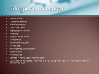 Links per a investigarPoesía eres tuCallejeros literariosNuestros pueblosComsonal’ESOReprographicstudentsAulablogEl bazar de los locosGoogleDocs1entretants.ning.comMoodle.orgBibliopoemes.blogspot.comAutomotivatorKidsandus.esEdmodo-> Xarxa social microblogging.Quasi tots els ‘Novadors’ tenen web o blog, val la pena seguir-los, no poselinks perquè són més de 200!