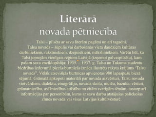 Talsi – pilsēta ar savu literāru pagātni un arī tagadni.
      Talsu novads – šūpulis vai darbošanās vieta daudziem kultūras
 darbiniekiem, rakstniekiem, dzejniekiem, māksliniekiem. Varētu būt, ka
   Talsi joprojām vienīgais reģions Latvijā (izņemot galvaspilsētu), kam
  pašam sava enciklopēdija: 1935. – 1937. g. Talsu un Tukuma studentu
biedrības izdevumā piecās burtnīcās iznāca ilustrēts rakstu krājums ‘Talsu
   novads”. Vēlāk atsevišķās burtnīcas apvienotas 980 lapaspušu biezā
 sējumā. Grāmatā apkopoti materiāli par novada aizvēsturi, Talsu novada
 vietvārdiem, dialektu, etnogrāfiju, novada skolu, muižu, baznīcu vēsturi,
grāmatniecību, avīžniecības attīstību un citām svarīgām tēmām, tostarp arī
  informācijas par personībām, kuras ar savu darbu atstājušas paliekošas
               zīmes novada vai visas Latvijas kultūrvēsturē.
 