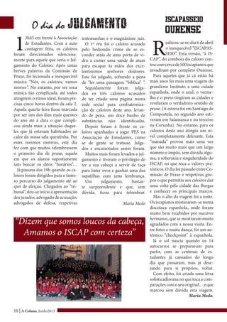 10 | A Coluna, Junho2013
1
3h45 em frente à Associação
de Estudantes. Com a auto
contagem feita, os caloiros
foram direcionados silenciosa-
mente para aquele que seria o Jul-
gamento do Caloiro. Após umas
breves palavras da Comissão de
Praxe, foi lecionada a inesquecível
música “Nós, os caloiros, vamos
morrer”. No entanto, por ser uma
música tão complicada, até todos
atingirem o ritmo ideal, foram pre-
cisas cinco horas dentro da sala 2.
Aquela quarta-feira ficou marcada
por ser um dos dias mais quentes
do ano até à data o que compli-
cou ainda mais a situação daque-
les que já estavam habituados ao
calor da nossa sala quentinha. Por
estes mesmos motivos, este dia
fez com que muitos relembrassem
o primeiro dia de praxe, aquele
em que os alunos supostamente
iam buscar os ditos “horários”…
Já passava das 19h quando os ca-
loiros foram dirigidos para o famo-
so percurso do julgamento até ao
spot de eleição. Chegados ao “tri-
bunal”, deu-se inicio à apresentação
dos jurados, advogado de acusação,
advogados de defesa, respetivas
testemunhas e o magnânime juiz.
O 1º réu foi o caloiro acusado
pelo hediondo crime de se es-
conder atrás de uma porta de vi-
dro a comer uma sande de atum
para escapar às mãos dos exce-
lentíssimos senhores doutores.
Este foi julgado, sofrendo a pena
de “ler uma passagem “bíblica” ”.
Seguidamente foram julga-
dos os três caloiros acusados
de ter criado uma página numa
rede social para confraterniza-
ção de caloiros deste ano, levan-
do de pena, um doce banho de
substâncias não identificadas.
Depois foram à frente os ca-
loiros apanhados a jogar PES na
Associação de Estudantes, como
se de gente se tratasse. Julga-
dos e encaixotados assim foram.
Muitos mais foram levados a jul-
gamento e tiveram o privilégio de
ter a sua cabeça a servir de taça
para bater ovos e ganhar uma das
sapatilhas com uma lembrança.
Um julgamento, bastan-
te surpreendente e que, sem
dúvida, ficou para relembrar.
Maria Medo
O dia do Julgamento
ISCAPASSEIO
OURENSE
R
ealizou-se no dia 6 de abril
o inesquecível “ISCAPAS-
SEIO”. Esta versão, “à IS-
CAP”, do comboio do caloiro con-
toucomcercade500iscapianosque
invadiram por completo Ourense.
Para aqueles que já cá estão há
mais anos foi mais uma viagem do
grandioso Instituto a uma cidade
espanhola, onde o azul, o verme-
lho e o preto tingiram as cidades e
revelaram o verdadeiro sentido de
praxe. (A estreia foi em Santiago de
Compostela, no segundo ano esti-
veram em Salamanca e no terceiro
na Corunha). No entanto, para os
caloiros deste ano atingiu um ní-
vel completamente diferente. Esta
“manada” provou mais uma vez
que são muito mais que um largo
número e impôs, sem dúvida algu-
ma, a soberania e singularidade do
ISCAP, no que toca a valores pra-
xísticos.OdiafoipassadoentreCo-
missão de Praxe e respetivos gru-
pos o que permitiu aos caloiros dar
uma volta pela cidade das Burgas
e conhecer os principais marcos.
Mas o alto da viagem foi a noite.
Os iscapianos misturaram-se numa
discoteca espanhola, onde foram
muito bem recebidos por nuestros
hermanos, que se mostraram muito
agradados com a nossa visita. En-
tre fotos e muita dança, foi um au-
têntico “checkpoint” à espanhola.
Já o sol nascia quando os 14
autocarros se preparavam para
partir, com as centenas de es-
tudantes já cansados do longo
dia que passaram, mas já dese-
jando para si próprios, voltar.
Com efeito, foi criada uma letra
sofisticadíssima no que toca a com-
paraçõescomoseuoriginal…eque
marcou sem dúvida esta viagem.
Maria Medo.
“Dizem que somos loucos da cabeça,
Amamos o ISCAP com certeza”
 