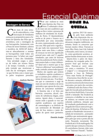 A Coluna, Junho 2013 | 11
Especial Queima
C
om mais de uma sema-
na de antecedência, a tua
Associação de Estudantes
começou os preparativos para a Se-
mana da Queima das Fitas que se
avizinhava, com a montagem da
sua barraquinha. Juntamente com
a Praxe do nosso Instituto, caloiros
e membros da AEISCAP dedica-
ram-se afincadamente a montar
as barraquinhas onde todos nós
paramos para “ir beber um copo”
durante a festa dos Estudantes.
Esta atividade exigiu o esfor-
ço de todos em termos físicos
e de tempo. Contudo, a avaliar
pela vontade que mostravam a
cada dia de montagem, assume-
-se que foi feita com o maior gos-
to pelos iscapianos presentes.
Andreia Martins
E
ste ano realizou-se mais
uma Queima das Fitas no
Porto. É sobretudo o feste-
jo de mais um ano académico que
chega ao fim e reúne a presença de
milhares de estudantes da Acade-
mia do Porto. O Queimódromo
enche-se de preto e branco ou é
preenchido por uma imensidão
de cores, representando cada cor a
sua casa. Mas qual será o significa-
do que tudo isto representa? Será
apenas mais uma festa e coleção
de ressacas ou terá um significado
pessoal para cada um? E aqueles
estudantes, que antes de fazerem
parte da academia do Porto estuda-
ram noutro lado e o traje é diferen-
te? Qual será o motivo que os faz
“marcar a diferença” num ambiente
onde, contudo, somos todos iguais?
Muitos são aqueles que sentem
o verdadeiro espírito académico e
que se juntam para celebrar o cul-
minar de mais um ano. É na Quei-
ma que se comemora o auge de
mais um ano de estudos e de novas
amizades e que, apesar da crise, não
deixou de concentrar multidões.
A Queima não é só feita por
barracas, concertos, álcool, con-
sumo de substâncias ilegais, entre
outros. Aparte disto, é essencial-
mente onde e quando se vive um
espírito académico, um espírito
de camaradagem e se desfruta de
um sentimento de liberdade ao
som de boa música e junto da-
queles de quem mais gostamos.
Daniela Araújo
Sons da
queima
A
queima 2013 foi marca-
da pelo bom ambiente
e boa disposição dos es-
tudantes. As idas às barracas não
deixaram ninguém indiferente, no
entanto, foram os concertos que
fizeram muitos vibrar. Fizeram-se
ouvir Bloc Party, José Cid, Gabriel
o Pensador, entre outros, no entan-
to, como geralmente acontece, al-
gumas bandas destacaram-se mais.
Quarta-feira o palco do Quei-
módromo foi ocupado pelos Ex-
pensive Soul que tiveram casa
cheia. Fizeram-se ouvir músi-
cas como a romântica “O amor
é mágico” e o inesquecível tema
referente a Leça da Palmeira
“Terra mais bonita de Portugal”.
A harmonia e boa vibe fez-se sen-
tir durante a atuação, refletindo-se
nacantoriauníssonadostemasmais
marcantes, por parte dos ouvintes.
A habitual noite dos Xutos e Pon-
tapés foi trocada pela performance
dos incríveis Knife Party. Cerca das
22h30 o holandês The Frederik já
começava a trabalhar na sua mesa
de mistura, no entanto com uma
reduzida audiência, situação que
foi mudando gradualmente com a
chegada dos loucos autocarros gra-
tuitos da Queima. Já batiam as 23h
quando os Beatbender iniciavam a
subida do termómetro , animando
o público que ansiosamente aguar-
dava pelo que seria o ponto alto da
noite. Passando, novamente The
Frederikatéà1hdamadrugada.Foi
a partir daí que começou a loucura.
Os australianos fizeram rolar sons
como ”Internet Friends”, ”Antido-
 