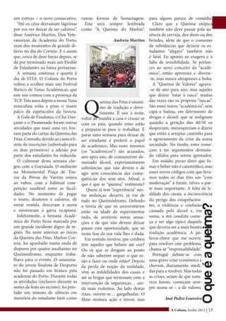 A Coluna, Junho 2013 | 13
um cortejo – o novo consecutivo.
“Até os céus derramam lágrimas
por vos ver deixar de ser caloiros”,
disse Américo Martins, Dux Vete-
ranorum da Academia do Porto,
num dos momentos de grande di-
lúvio no dia do Cortejo. E é assim
que, cerca de doze horas depois, se
dá por terminado mais um Desfile
de Estudantes na baixa portuense.
A semana continua e quarta é
dia de FITA. O Coliseu do Porto
voltou a acolher mais um Festival
Ibérico de Tunas Académicas, que
este ano contou com a presença da
TCP. Três anos depois a nossa Tuna
masculina volta a pisar o maior
palco de espetáculos da Invicta.
A Gala de Finalistas, o Chá Dan-
çante e o Promenade foram outras
atividades que mais uma vez fize-
ram parte do cartaz da Queima das
Fitas.Contudo,devidoaocustoeli-
mite de inscrições (sobretudo para
os dois primeiros) a adesão por
parte dos estudantes foi reduzida.
O culminar desta semana che-
gou com a Garraiada. O ambiente
na Monumental Praça de Tou-
ros da Póvoa do Varzim estava
ao rubro, com a habitual com-
petição saudável entre as facul-
dades. No momento de pegar
o touro, doutores e caloiros, de
sweat vestida, desceram à arena
e mostraram a garra iscapiana.
Infelizmente, a Semana Acadé-
mica do Porto ficou marcada por
um grande incidente digno de re-
gisto. Na noite anterior ao início
da Queima das Fitas, Marlon Cor-
reia, foi apanhado numa onda de
disparos por quatro assaltantes no
Queimódromo, enquanto traba-
lhava para o evento. O assassina-
to do jovem finalista de Desporto
não foi passado em branco pela
academia do Porto. Durante todas
as atividades (inclusive durante as
noites de festa no recinto), foi pres-
tado um minuto de silêncio em
memória do estudante bem como
Q
ueima das Fitas é sinóni-
mo de tradição e diver-
timento. É sair à noite,
voltar de manhã a casa e cruzar-se
com os pais, quando estes estão
a preparar-se para ir trabalhar. É
parar uma semana para deixar de
ser estudante e preferir o papel
de académico. Mas esses mesmos
(os “académicos”) são acusados,
ano após ano, de consumirem de-
masiado álcool, experimentarem
substâncias que não devem e de
agir sem consciência das conse-
quências dos seus atos. Afinal, o
que é que se “queima” realmente?
Quem já tem “experiência” nes-
tas andanças, decerto, já viu de
tudo no Queimódromo. Defendo
a teoria de que os universitários
estão na idade de experimentar
tudo, de sentirem novas sensa-
ções e de que não devem deixar
passar esta oportunidade, que só
nesta fase da sua vida lhes é dada.
Em sentido inverso, que créditos
têm aqueles que bebem até cair?
Ou os que se drogam ao ponto
de não saberem sequer o que es-
tão a fazer ou onde estão? Depois
da perda de noção da realidade,
vêm as infidelidades dos casais e
até as brigas que terminam com a
intervenção de seguranças… ain-
da mais violentos. Ao lado destas
rixas, ouvem-se… gargalhadas. O
filme mistura ação e terror, mas
para alguns parece de comédia.
Claro que a Queima utópica
também não deve passar pela au-
sência de cerveja, dos shots ou dos
brindes, além de que o consumo
de substâncias que deixem os es-
tudantes “alegres” também não
é fatal. Eu aponto ao exagero e à
falta de sensibilidade. Se perten-
ces ao novo conceito do “acadé-
mico”, então aproveita e diverte-
-te, mas nunca ultrapasses a linha.
A “Queima de Valores” agrava-
-se de ano para ano, mas aqueles
que dizem “estar à rasca” muitas
das vezes são os próprios “rascas”.
São esses novos “académicos”, sem
capa e batina, em detrimento de
drogas e álcool, que se indignam
quando a geração dos 40/50 os
desprezam, menosprezam e dizem
que estão a arrepiar caminho para
o agravamento da crise da nossa
sociedade. No fundo, estes come-
çam a ter argumentos demasia-
do válidos para serem ignorados.
Em miúdo, posso dizer que fu-
mar e beber não é catastrófico, mas
esses novos códigos com que leva-
mos todos os dias têm um “com
moderação” à frente, talvez a par-
te mais importante. A falta de le-
aldade dos casais, a inconsciência
outras formas de homenagem.
Esta será sempre lembrada
como “A Queima do Marlon”.
Andreia Martins
do perigo dos estupefacien-
tes, a violência e confusão
causada pelo álcool e, em
suma, a má conduta come-
ça a ser algo típico daquela
que deveria ser a mais bonita
tradição académica. A pa-
lavra-chave que me ocorre,
para resolver este problema,
chama-se “responsabilidade”.
Portugal debate-se com
uma grave crise económica e
chovem, diariamente, medi-
das para a resolver. Mas todas
as crises, sejam de que natu-
reza forem, começam sem-
pre numa só – a de valores.
José Pedro Loureiro
Oqueéaqueima?
 