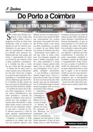 A Coluna, Junho 2013 | 15
A Queima
Do Porto a Coimbra
S
e visitar uma Semana Aca-
démica é bom visitar duas
é ainda melhor. Como o
programa no Porto já estava bem
alinhavado, onde já constava na
agenda um par de convívios pro-
metedores, eis que aguça a von-
tade de experimentar a Queima
de Coimbra pela primeira vez.
Influenciado por uma amiga, não
resisti à oportunidade de testar
no terreno de que matéria é feita
a força académica conimbricen-
se e, verdade seja dita, o nome
faz jus à fama que lhe persegue.
O último dia de aulas estava a
custar a passar, mas a noite prome-
tia. Em jeito “warm up” a viagem
ao centro do país espevitava-me a
ansiedade e a curiosidade de per-
ceber as diferenças que vão do Por-
to a Coimbra ouvidas outrora da
boca por quem já deambulou por
entre estas duas históricas cidades.
O comboio de Aveiro até ao des-
tino final compunha-se. As bati-
nas pretas desfraldavam-se por
entre corredores e assentos. Os
trajes do mulherio, bem mais fe-
minino por estas paragens, con-
tornava mais eficazmente o corpo
roliço destas moças à procura de
festa. Era um entusiasmo eviden-
te, que nem a serenata da noi-
te anterior esmoreceu o calor de
quem aguarda impacientemente
por esta semana faz muito tempo.
Chegamos a Coimbra. A noite
assomou-se da cidade, mas nela
vive um colorido especial. Com
bilhetes na mão, era tempo para ir
de encontro com o grupo do ISEC
que calorosamente nos recebeu
para jantar. Uma espécie de comis-
são de boas vindas a este novato
nas lides Académicas, ou apenas
o cumprir de um hábito diário
em semana de Queima das Fitas.
Basicamente, nesta cidade é as-
sim que todas as noites come-
çam. Um banquete alargado em
gente e bebida, animação, canto-
ria e folia, perdendo-se a noção
do tempo e espaço, apenas todos
dando asas ao jubilo que todos
nós comungamos. O ser, com or-
gulho, estudante universitário.
A casa fervilhou e convivemos
durante longas horas. Vivia-se o
ponto alto da noite, mas era tempo
de sair à rua rumo ao Recinto. Sim,
porque aqui não há Queimódro-
mo. A caminhada longa e tortuosa
mereceu paragens mais ou menos
necessárias. Entre cânticos
e impropérios
atravessamos
o Mondego ao
somDJRyde.O
destino já se via
e ouvia ao longe.
O Recinto da
Queima de Coim-
bra apresenta vá-
rias diferenças em
comparação com o
Porto. É naturalmente m a i s
pequeno, tem dois palcos e várias
tendas dançantes. O piso de terra
batida, bem ao estilo festivaleiro,
faz erguer um pó que nos cobre da
cabeça aos pés. Mas o elemento de
maior destaque é inexistência das
famosas barraquinhas. O que na
nossa Queima é o “Ex Libris”, em
Coimbra não existe. Ou melhor,
fica confinada à semana da Latada.
Não é melhor, nem pior. É ape-
nas diferente a Queima das Fitas
conimbricense. É percetível na-
quela comunidade estudantil o
verdadeiro espírito de entreajuda
e companheirismo. Pude consta-
tar isso ao jantar. O ambiente lá
vivido foi indescritível e tornan-
do quase dispensável todo o serão
que se seguiu. A ida ao Recinto
revelou-se, por isso, uma mera for-
malidade, apenas servindo para
comprovar que as barraquinhas
do Porto têm um carisma peculiar.
Acima de tudo valeu pela expe-
riência e para conhecer gente boa!
Nelson Carvalho
 