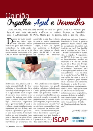 16 | A Coluna, Junho2013
Opinião
Orgulho Azul e Vermelho
Mais um ano, mais um sem número de dias de “glória”. Este é o balanço que
faço de mais uma temporada académica no Instituto Superior de Contabili-
dade e Administração do Porto. Quem por cá passou, sabe a que me refiro.
D
entro do maior propó-
sito do ensino supe-
rior - educação - somos
conhecidos pelos bem formados
contabilistas. Há ainda estatís-
ticas (confesso que não sei se já
mudaram) que provam que o IS-
CAP é o melhor a formar pessoal
dentro dessa área, advindo, daí, a
muita empregabilidade de Con-
tabilidade e Administração. Já o
Marketing é bastante procurado e
só o especializado IPAM é capaz
de superar o nosso instituto nessa
vertente. De salientar que, ainda
assim, o curso é de elevado pres-
tígio. Comunicação Empresarial
tem a particularidade de estar a
evoluir e a tornar-se cada vez mais
importante nos dias de hoje, sem
esquecer a polivalência que o cur-
so com maior média do instituto
confere aos seus formandos. Num
geral, a formação iscapiana é bas-
tante razoável, mas com a crise e a
importância que as empresas vão
adquirindo a cada dia, podemos
ter cada vez maior concorrência
para as entradas nos nossos cursos.
Depois, a nossa AE. Alguém
fica indiferente ao Isculturap?
Quem não conhece os check-
points do ISCAP? E os nos-
sos sucessos no Interiscas?
Pois é, todos os nossos departa-
mentos funcionam com grande
eficácia e eficiência. Solidificamos
a nossa presença nessa casa cha-
mada FAP, ganhamos respeito e
os nossos eventos também são um
motivo de orgulho. A receção de
personalidades de renome, como
Júlio Magalhães, as grandes afluên-
cias carnavalescas e o recente “bis”
no Interiscas, com duas Taças Mag-
nas, marcaram os últimos anos.
Então e a praxe? Basta ver a quan-
tidade de doutores e caloiros que
aderem, ano após ano. Quando a
praxe azul e vermelha...
e preta sai à rua, “faz o
chão tremer”. Quase re-
clama lugar cativo na Serenata, é
barulhenta na Latada e ganha o
prémio de melhor carro do corte-
jo, ano após ano. Quem tem mais
tradição que nós? Que faculda-
des se orgulham da sua “Sala 2?
A tuna é outra forma de expres-
são... e orgulho. A organização
do FETUF deste ano, por parte
da Tuna Feminina, é sinal da sua
dedicação. Já a Tuna de Contabi-
lidade até se dá ao luxo de orga-
nizar digressões pela Europa e,
recentemente, “apurou-se” para
o mais prestigiado festival de tu-
nas académicas - FITA. No entan-
to, o grande “trunfo” da TCP é o
seu espírito de grupo e, quem já
teve a experiência, pode testemu-
nhar a existência esse sentimento.
Razões para se gostar de ser isca-
piano não faltam, mas falta a prin-
cipal - a união. Desde que se entra
no ISCAP que imediatamente
notamos que somos hospitaleiros,
gostamos de festas (é verdade),
mas também somos... amigos.
São estes os argumentos que apre-
sento para gostarmos de andar
cá. Afinal, nem tudo são “secreta-
rias”...
José Pedro Loureiro
 