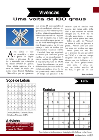 A Coluna, Junho 2013 | 17
A
pós acabar o ensi-
no secundário e com
as provas de ingres-
so feitas, a ansiedade de sa-
ber o resultado das colocações
no ensino superior era grande.
Para minha surpresa, tive a
sorte de entrar na minha pri-
meira opção: ISCAP, Marketing.
Não sabia o que me esperava e,
com apenas 18 anos acabados de
fazer, vi-me obrigada a deixar a pe-
quena cidade para vir morar para a
Invicta e foi a partir daqui que a mi-
nhavidadeuumavoltade180graus.
De um momento para o outro
todo o controlo e regras que até en-
tão me eram impostas pelos meus
pais desapareceram e eu tive que
começar a fazer as minhas pró-
prias escolhas e decisões sozinha.
A verdade é que logo no primei-
ro dia tive que fazer uma grande
escolha, ser ou não pela praxe. A
minha escolha foi rápida e deci-
di logo ser pela praxe no ISCAP.
Apesar de muitas vezes me sentir
desorientadaecomsaudadesda“ter-
rinha”, com ajuda da praxe fui-me
integrando neste novo ambiente.
O tempo foi passando e fui
Uma volta de 180 graus
criando laços de amizade com
pessoas que nunca antes tinha
visto e que estavam na mesma
situação que eu. Com elas fui
vivendo experiências e aventu-
ras que nunca pensei em viver.
Todos os cafés no “Aromas”,
as saídas à noite, os jantares, a
praxe… fizeram com que cada
vez mais me sentisse em casa.
Passou quase um ano des-
de o primeiro dia em que entrei
no ISCAP e já não me consigo
imaginar sem este espírito aca-
démico que este Instituto e a ci-
dade do Porto proporcionam.
Uma coisa é certa, en-
trar no ensino superior até
foi fácil, o pior vai ser sair.
Ana Machado
Queen; Skrillex;; Eminem; Muse;
Metallica; Nirvana; ACDC
Sopa de Letras
Sudoku
Era uma vez um tratador de
ursos que se reformou. Qual
o nome do filme?
Adivinha
As soluções serão lançadas na tua página d’A Coluna, no facebook.
 