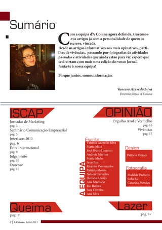 2 | A Coluna, Junho2013
C
om a equipa d’A Coluna agora definida, trazemos-
-vos artigos já com a personalidade de quem os
escreve, vincada.
Desde os artigos informativos aos mais opinativos, parti-
lhas de vivências, passando por fotografias de atividades
passadas e atividades que ainda estão para vir, espero que
se divirtam com mais uma edição do vosso Jornal.
Junta-te à nossa equipa!
Porque juntos, somos informação.
Vanessa Azevedo Silva
Diretora Jornal A Coluna
Jornadas de Marketing
pag. 3
Seminário Comunicação Empresarial
pag. 5
InterIscas 2013
pag. 6
Feira Internacional
pag. 9
Julgamento
pag. 10
Ourense
pag. 10
ISCAP OPINIÃOOrgulho Azul e Vermelho
pag. 16
Vivências
pag. 17
Queimapag. 11
Sumário
Lazerpag. 17
Vanessa Azevedo Silva
Maria Maia
José Pedro Loureiro
Andreia Martins
Maria Medo
Seco Biai
Ricardo Vasconcelos
Patrícia Morais
Nelson Carvalho
Daniela Araújo
Ana Machado
Rui Batista
Sara Oliveira
Ana Silva
Mafalda Pacheco
Sofia Sá
Catarina Mendes
Patrícia Morais
Design
Fotografia
Escrita
AEQUIPA
 