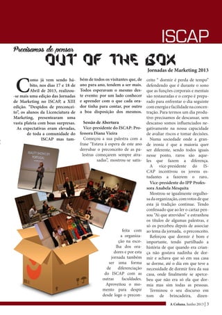 A Coluna, Junho 2013 | 3
ISCAP
Precisamos de pensar
Out of the boxJornadas de Marketing 2013
C
omo já vem sendo há-
bito, nos dias 17 e 18 de
Abril de 2013, realizou-
-se mais uma edição das Jornadas
de Marketing no ISCAP, a XIII
edição. “Despidos de preconcei-
to”, os alunos da Licenciatura de
Marketing, presentearam uma
vasta plateia com boas surpresas.
As expectativas eram elevadas,
de toda a comunidade do
ISCAP mas tam-
bém de todos os visitantes que, de
ano para ano, tendem a ser mais.
Todos esperavam o mesmo des-
te evento: por um lado conhecer
e aprender com o que cada ora-
dor tinha para contar, por outro
a boa disposição dos mesmos.
Sessão de Abertura
Vice-presidente do ISCAP: Pro-
fessora Diana Vieira
Começou a sua palestra com a
frase “Estava à espera de este ano
derrubar o preconceito de as pa-
lestras começarem sempre atra-
sadas”, mostrou-se satis-
Vice-presidente do IPP Profes-
sora Anabela Mesquita
Mostrou-se igualmente orgulho-
sadaorganização,comvotosdeque
esta já tradição continue. Tendo
confessado que ao ler o cartaz pen-
sou “Ai que atrevidos” e estranhou
os títulos de algumas palestras, e
só os percebeu depois de associar
ao tema da jornada, o preconceito.
Reforçou que dormir é bom e
importante, tendo partilhado a
história de que quando era crian-
ça não gostava nadinha de dor-
mir e achava que só em sua casa
se dorme, até o dia em que teve a
necessidade de dormir fora da sua
casa, onde finalmente se aperce-
beu que não era só ela que dor-
mia mas sim todas as pessoas.
Terminou o seu discurso em
tom de brincadeira, dizen-
feita com
a organiza-
ção na esco-
lha dos ora-
dores e por esta
jornada também
ser uma forma
de diferenciação
do ISCAP com as
outras faculdades.
Aproveitou o mo-
mento para despir
desde logo o precon-
ceito “ dormir é perda de tempo”
defendendo que é durante o sono
que as funções corporais e mentais
são restauradas e o corpo é prepa-
rado para enfrentar o dia seguinte
comenergiaefacilidadenaconcen-
tração. Para termos um dia produ-
tivo precisamos de descansar, sem
descanso somos influenciados ne-
gativamente na nossa capacidade
de avaliar riscos e tomar decisões.
Numa sociedade onde a gran-
de ironia é que a maioria quer
ser diferente, sendo todos iguais
nesse ponto, raros são aque-
les que fazem a diferença.
A vice-presidente do IS-
CAP incentivou os jovens es-
tudantes a fazerem o raro..
 