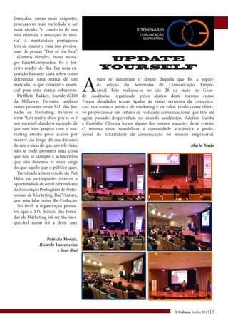 A Coluna, Junho 2013 | 5
formadas, serem mais exigentes,
procurarem mais variedade e ser
mais rápido, “o comércio de rua
não estimula a sensação de vitó-
ria”. A mentalidade portuguesa
tem de mudar e para isso precisa-
mos de pensar “Out of the box”.
Gustavo Mendes, brand mana-
ger Pans&Companhia, foi o ter-
ceiro orador do dia. Fez uma ex-
posição bastante clara sobre como
diferenciar uma marca de um
mercado, o que considera essen-
cial para uma marca sobreviver.
PietHein Bakker, founder/CEO
da Milkaway Formats, também
esteve presente nesta XIII das Jor-
nadas de Marketing. Refutou o
tema “Um reality show por si só é
um sucesso”, dando o exemplo de
que um bom projeto com o ma-
rketing errado pode acabar por
morrer. Ao longo do seu discurso
deixou a ideia de que, em televisão,
não se pode prometer uma coisa
que não se cumpre e acrescentou
que não devemos ir mais longe
do que aquilo que o público quer.
Terminada a intervenção do Piet
Hein, os participantes tiverem a
oportunidade de ouvir o Presidente
daAssociaçãoPortuguesadeProfis-
sionais de Marketing, Rui Ventura,
que veio falar sobre Re-Evolução.
No final, a organização prome-
teu que a XIV Edição das Jorna-
das de Marketing irá ser tão ines-
quecível como foi a deste ano.
Patrícia Morais,
Ricardo Vasconcelos
e Seco Biai
UPDATE
YOURSELF
A
ssim se denomina o slogan daquela que foi a segun-
da edição do Seminário de Comunicação Empre-
sarial. Este realizou-se no dia 28 de maio no Gran-
de Auditório, organizado pelos alunos deste mesmo curso.
Foram abordados temas ligados às várias vertentes da comunica-
ção, tais como a política de marketing e de valor, tendo como objeti-
vo proporcionar um reflexo de realidade comunicacional que tem até
agora passado despercebida no mundo académico. Adelino Cunha
e Custódio Oliveira foram alguns dos nomes sonantes deste evento.
O mesmo visou sensibilizar a comunidade académica e profis-
sional da fulcralidade da comunicação no mundo empresarial.
Maria Medo
 