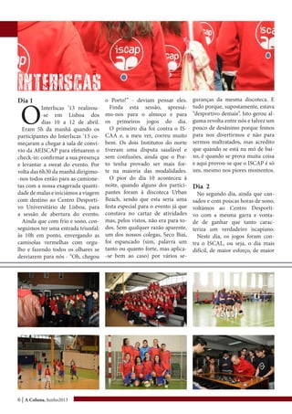 6 | A Coluna, Junho2013
InterISCAS
Dia 1
O
InterIscas ’13 realizou-
-se em Lisboa dos
dias 10 a 12 de abril.
Eram 5h da manhã quando os
participantes do InterIscas ’13 co-
meçaram a chegar à sala de conví-
vio da AEISCAP para efetuarem o
check-in: confirmar a sua presença
e levantar a sweat do evento. Por
volta das 6h30 da manhã dirigimo-
-nos todos então para as camione-
tas com a nossa exagerada quanti-
dade de malas e iniciámos a viagem
com destino ao Centro Desporti-
vo Universitário de Lisboa, para
a sessão de abertura do evento.
Ainda que com frio e sono, con-
seguimos ter uma entrada triunfal:
às 10h em ponto, envergando as
camisolas vermelhas com orgu-
lho e fazendo todos os olhares se
desviarem para nós - “Oh, chegou
o Porto!” - deviam pensar eles.
Finda esta sessão, apressá-
mo-nos para o almoço e para
os primeiros jogos do dia.
O primeiro dia foi contra o IS-
CAA e, a meu ver, correu muito
bem. Os dois Institutos do norte
tiveram uma disputa saudável e
sem confusões, ainda que o Por-
to tenha provado ser mais for-
te na maioria das modalidades.
O pior do dia 10 aconteceu à
noite, quando alguns dos partici-
pantes foram à discoteca Urban
Beach, sendo que esta seria uma
festa especial para o evento já que
constava no cartaz de atividades
mas, pelos vistos, não era para to-
dos. Sem qualquer razão aparente,
um dos nossos colegas, Seco Biai,
foi espancado (sim, palavra um
tanto ou quanto forte, mas aplica-
-se bem ao caso) por vários se-
guranças da mesma discoteca. E
tudo porque, supostamente, estava
“desportivo demais”. Isto gerou al-
guma revolta entre nós e talvez um
pouco de desânimo porque fomos
para nos divertirmos e não para
sermos maltratados, mas acredito
que quando se está na mó de bai-
xo, é quando se prova muita coisa
e aqui provou-se que o ISCAP é só
um, mesmo nos piores momentos.
Dia 2
No segundo dia, ainda que can-
sados e com poucas horas de sono,
voltámos ao Centro Desporti-
vo com a mesma garra e vonta-
de de ganhar que tanto carac-
teriza um verdadeiro iscapiano.
Neste dia, os jogos foram con-
tra o ISCAL, ou seja, o dia mais
difícil, de maior esforço, de maior
 