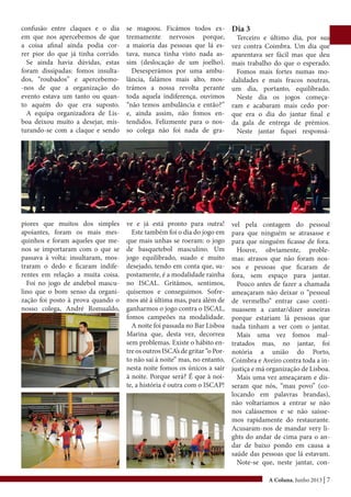 A Coluna, Junho 2013 | 7
confusão entre claques e o dia
em que nos apercebemos de que
a coisa afinal ainda podia cor-
rer pior do que já tinha corrido.
Se ainda havia dúvidas, estas
foram dissipadas: fomos insulta-
dos, “roubados” e apercebemo-
-nos de que a organização do
evento estava um tanto ou quan-
to aquém do que era suposto.
A equipa organizadora de Lis-
boa deixou muito a desejar, mis-
turando-se com a claque e sendo
piores que muitos dos simples
apoiantes, foram os mais mes-
quinhos e foram aqueles que me-
nos se importaram com o que se
passava à volta: insultaram, mos-
traram o dedo e ficaram indife-
rentes em relação a muita coisa.
Foi no jogo de andebol mascu-
lino que o bom senso da organi-
zação foi posto à prova quando o
nosso colega, André Romualdo,
se magoou. Ficámos todos ex-
tremamente nervosos porque,
a maioria das pessoas que lá es-
tava, nunca tinha visto nada as-
sim (deslocação de um joelho).
Desesperámos por uma ambu-
lância, falámos mais alto, mos-
trámos a nossa revolta perante
toda aquela indiferença, ouvimos
“não temos ambulância e então?”
e, ainda assim, não fomos en-
tendidos. Felizmente para o nos-
so colega não foi nada de gra-
ve e já está pronto para outra!
Este também foi o dia do jogo em
que mais unhas se roeram: o jogo
de basquetebol masculino. Um
jogo equilibrado, suado e muito
desejado, tendo em conta que, su-
postamente, é a modalidade rainha
no ISCAL. Gritámos, sentimos,
quisemos e conseguimos. Sofre-
mos até à última mas, para além de
ganharmos o jogo contra o ISCAL,
fomos campeões na modalidade.
A noite foi passada no Bar Lisboa
Marina que, desta vez, decorreu
sem problemas. Existe o hábito en-
tre os outros ISCA’s de gritar “o Por-
to não sai à noite” mas, no entanto,
nesta noite fomos os únicos a sair
à noite. Porque será? É que à noi-
te, a história é outra com o ISCAP!
Dia 3
Terceiro e último dia, por sua
vez contra Coimbra. Um dia que
aparentava ser fácil mas que deu
mais trabalho do que o esperado.
Fomos mais fortes numas mo-
dalidades e mais fracos noutras,
um dia, portanto, equilibrado.
Neste dia os jogos começa-
ram e acabaram mais cedo por-
que era o dia do jantar final e
da gala de entrega de prémios.
Neste jantar fiquei responsá-
vel pela contagem do pessoal
para que ninguém se atrasasse e
para que ninguém ficasse de fora.
Houve, obviamente, proble-
mas: atrasos que não foram nos-
sos e pessoas que ficaram de
fora, sem espaço para jantar.
Pouco antes de fazer a chamada
ameaçaram não deixar o “pessoal
de vermelho” entrar caso conti-
nuassem a cantar/dizer asneiras
porque estariam lá pessoas que
nada tinham a ver com o jantar.
Mais uma vez fomos mal-
tratados mas, no jantar, foi
notória a união do Porto,
Coimbra e Aveiro contra toda a in-
justiça e má organização de Lisboa.
Mais uma vez ameaçaram e dis-
seram que nós, “mau povo” (co-
locando em palavras brandas),
não voltaríamos a entrar se não
nos calássemos e se não saísse-
mos rapidamente do restaurante.
Acusaram-nos de mandar very li-
ghts do andar de cima para o an-
dar de baixo pondo em causa a
saúde das pessoas que lá estavam.
Note-se que, neste jantar, con-
 
