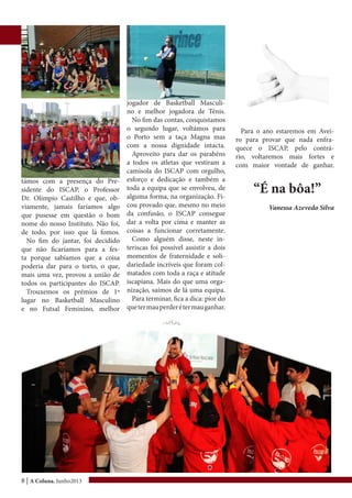 8 | A Coluna, Junho2013
támos com a presença do Pre-
sidente do ISCAP, o Professor
Dr. Olímpio Castilho e que, ob-
viamente, jamais faríamos algo
que pusesse em questão o bom
nome do nosso Instituto. Não foi,
de todo, por isso que lá fomos.
No fim do jantar, foi decidido
que não ficaríamos para a fes-
ta porque sabíamos que a coisa
poderia dar para o torto, o que,
mais uma vez, provou a união de
todos os participantes do ISCAP.
Trouxemos os prémios de 1º
lugar no Basketball Masculino
e no Futsal Feminino, melhor
jogador de Basketball Masculi-
no e melhor jogadora de Ténis.
No fim das contas, conquistamos
o segundo lugar, voltámos para
o Porto sem a taça Magna mas
com a nossa dignidade intacta.
Aproveito para dar os parabéns
a todos os atletas que vestiram a
camisola do ISCAP com orgulho,
esforço e dedicação e também a
toda a equipa que se envolveu, de
alguma forma, na organização. Fi-
cou provado que, mesmo no meio
da confusão, o ISCAP consegue
dar a volta por cima e manter as
coisas a funcionar corretamente.
Como alguém disse, neste in-
teriscas foi possível assistir a dois
momentos de fraternidade e soli-
dariedade incríveis que foram col-
matados com toda a raça e atitude
iscapiana. Mais do que uma orga-
nização, saímos de lá uma equipa.
Para terminar, fica a dica: pior do
quetermauperderétermauganhar.
Para o ano estaremos em Avei-
ro para provar que nada enfra-
quece o ISCAP, pelo contrá-
rio, voltaremos mais fortes e
com maior vontade de ganhar.
“É na bôa!”
Vanessa Azevedo Silva
 