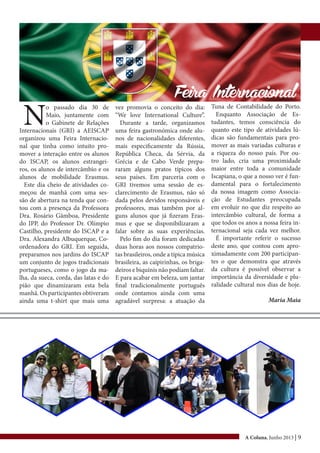 A Coluna, Junho 2013 | 9
N
o passado dia 30 de
Maio, juntamente com
o Gabinete de Relações
Internacionais (GRI) a AEISCAP
organizou uma Feira Internacio-
nal que tinha como intuito pro-
mover a interação entre os alunos
do ISCAP, os alunos estrangei-
ros, os alunos de intercâmbio e os
alunos de mobilidade Erasmus.
Este dia cheio de atividades co-
meçou de manhã com uma ses-
são de abertura na tenda que con-
tou com a presença da Professora
Dra. Rosário Gâmboa, Presidente
do IPP, do Professor Dr. Olímpio
Castilho, presidente do ISCAP e a
Dra. Alexandra Albuquerque, Co-
ordenadora do GRI. Em seguida,
preparamos nos jardins do ISCAP
um conjunto de jogos tradicionais
portugueses, como o jogo da ma-
lha, da sueca, corda, das latas e do
pião que dinamizaram esta bela
manhã. Os participantes obtiveram
ainda uma t-shirt que mais uma
vez promovia o conceito do dia:
“We love International Culture”.
Durante a tarde, organizamos
uma feira gastronómica onde alu-
nos de nacionalidades diferentes,
mais especificamente da Rússia,
República Checa, da Sérvia, da
Grécia e de Cabo Verde prepa-
raram alguns pratos típicos dos
seus países. Em parceria com o
GRI tivemos uma sessão de es-
clarecimento de Erasmus, não só
dada pelos devidos responsáveis e
professores, mas também por al-
guns alunos que já fizeram Eras-
mus e que se disponibilizaram a
falar sobre as suas experiências.
Pelo fim do dia foram dedicadas
duas horas aos nossos compatrio-
tas brasileiros, onde a típica música
brasileira, as caipirinhas, os briga-
deiros e biquínis não podiam faltar.
E para acabar em beleza, um jantar
final tradicionalmente português
onde contamos ainda com uma
agradável surpresa: a atuação da
Tuna de Contabilidade do Porto.
Enquanto Associação de Es-
tudantes, temos consciência do
quanto este tipo de atividades lú-
dicas são fundamentais para pro-
mover as mais variadas culturas e
a riqueza do nosso país. Por ou-
tro lado, cria uma proximidade
maior entre toda a comunidade
Iscapiana, o que a nosso ver é fun-
damental para o fortalecimento
da nossa imagem como Associa-
ção de Estudantes preocupada
em evoluir no que diz respeito ao
intercâmbio cultural, de forma a
que todos os anos a nossa feira in-
ternacional seja cada vez melhor.
É importante referir o sucesso
deste ano, que contou com apro-
ximadamente com 200 participan-
tes o que demonstra que através
da cultura é possível observar a
importância da diversidade e plu-
ralidade cultural nos dias de hoje.
Maria Maia
Feira Internacional
 