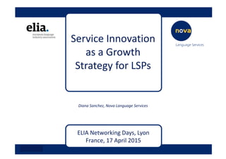 Service Innovation 
as a Growth 
Strategy for LSPs
Diana Sanchez, Nova Language Services
ELIA Networking Days, Lyon 
France, 17 April 2015
 