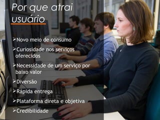 Por que atrai
usuário
Novo meio de consumo
Curiosidade nos serviços
oferecidos
Necessidade de um serviço por
baixo valor
Diversão
Rápida entrega
Plataforma direta e objetiva
Credibilidade
 