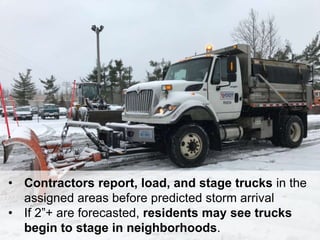 18
• Contractors report, load, and stage trucks in the
assigned areas before predicted storm arrival
• If 2”+ are forecasted, residents may see trucks
begin to stage in neighborhoods.
 