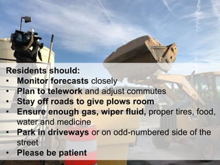 20
Residents should:
• Monitor forecasts closely
• Plan to telework and adjust commutes
• Stay off roads to give plows room
• Ensure enough gas, wiper fluid, proper tires, food,
water and medicine
• Park in driveways or on odd-numbered side of the
street
• Please be patient
 