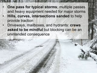 28
• One pass for typical storms; multiple passes
and heavy equipment needed for major storms
• Hills, curves, intersections sanded to help
provide traction
• Driveways, mailboxes, and hydrants: crews
asked to be mindful but blocking can be an
unintended consequence
 
