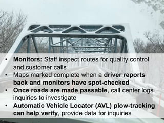 30
• Monitors: Staff inspect routes for quality control
and customer calls
• Maps marked complete when a driver reports
back and monitors have spot-checked
• Once roads are made passable, call center logs
inquiries to investigate
• Automatic Vehicle Locator (AVL) plow-tracking
can help verify, provide data for inquiries
 