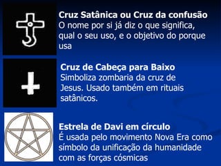 Cruz Satânica ou Cruz da confusão O nome por si já diz o que significa, qual o seu uso, e o objetivo do porque usa  Cruz de Cabeça para Baixo Simboliza zombaria da cruz de Jesus. Usado também em rituais satânicos.  Estrela de Davi em círculo É usada pelo movimento Nova Era como símbolo da unificação da humanidade com as forças cósmicas  