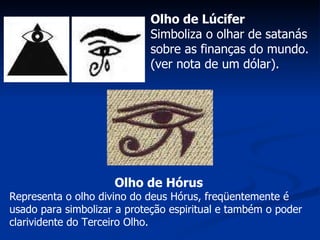 Olho de Lúcifer Simboliza o olhar de satanás sobre as finanças do mundo. (ver nota de um dólar).   Olho de Hórus Representa o olho divino do deus Hórus, freqüentemente é usado para simbolizar a proteção espiritual e também o poder clarividente do Terceiro Olho. 