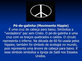 Pé-de-galinha (Movimento Hippie) É uma cruz de cabeça para baixo, Simboliza a "verdadeira" paz sem Cristo. O pé-de-galinha é uma cruz com os braços quebrados e caídos. O círculo representa o inferno. Na década de 60 foi usada pelos hippies; também foi símbolo de ecologia no mundo, pois representa uma árvore de cabeça para baixo. E esse símbolo simboliza a Igreja de Satã nos Estados Unidos.   