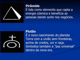 Pirâmide É tida como elemento que capta a energia cósmica e beneficia as pessoas dando sorte nos negócios.  Plutão É o novo nascimento do planeta Terra com a união sem fronteiras, acima de credos, cor e raça. Simboliza também a "paz universal" dentro da nova era. 