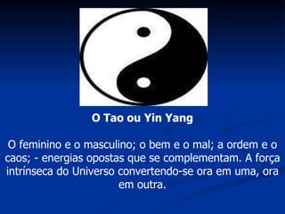 O Tao ou Yin Yang O feminino e o masculino; o bem e o mal; a ordem e o caos; - energias opostas que se complementam. A força intrínseca do Universo convertendo-se ora em uma, ora em outra. 