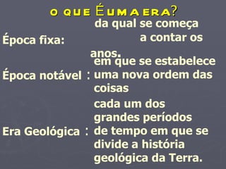 O QUE É UMA ERA ? Época fixa:   da qual se começa  a contar os anos .   Época notável  : em que se estabelece uma nova ordem das coisas   Era Geológica  : cada um dos grandes períodos de tempo em que se divide a história geológica da Terra.   