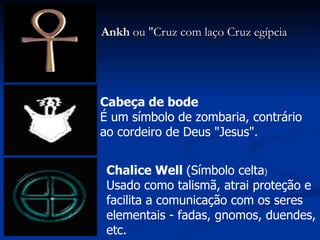 Ankh  ou "Cruz com laço Cruz egípcia Chalice Well  (Símbolo celta ) Usado como talismã, atrai proteção e facilita a comunicação com os seres elementais - fadas, gnomos, duendes, etc.  Cabeça de bode É um símbolo de zombaria, contrário ao cordeiro de Deus "Jesus". 